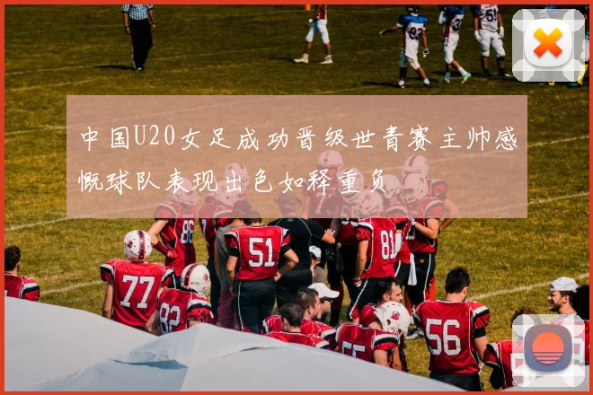 中国U20女足成功晋级世青赛主帅感慨球队表现出色如释重负