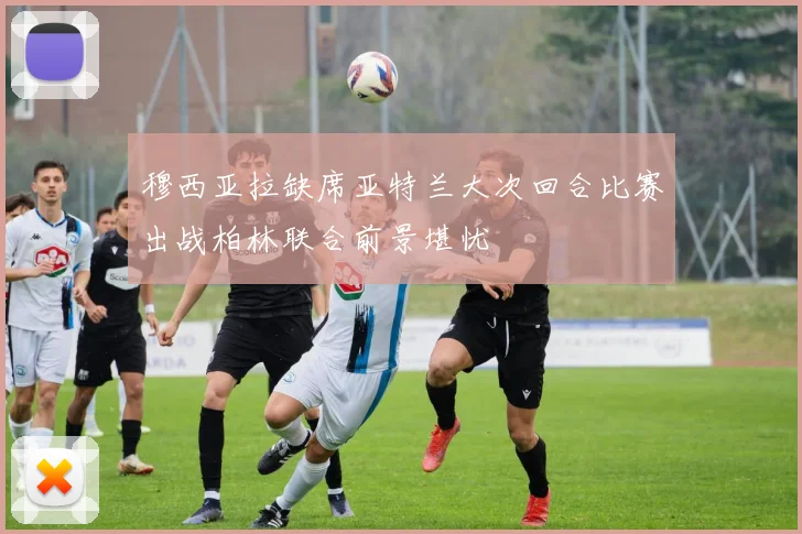 穆西亚拉缺席亚特兰大次回合比赛出战柏林联合前景堪忧