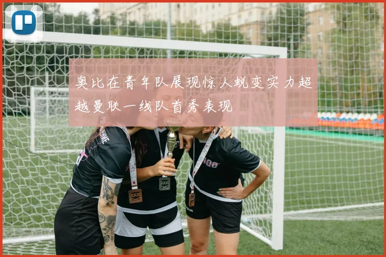 奥比在青年队展现惊人蜕变实力超越曼联一线队首秀表现