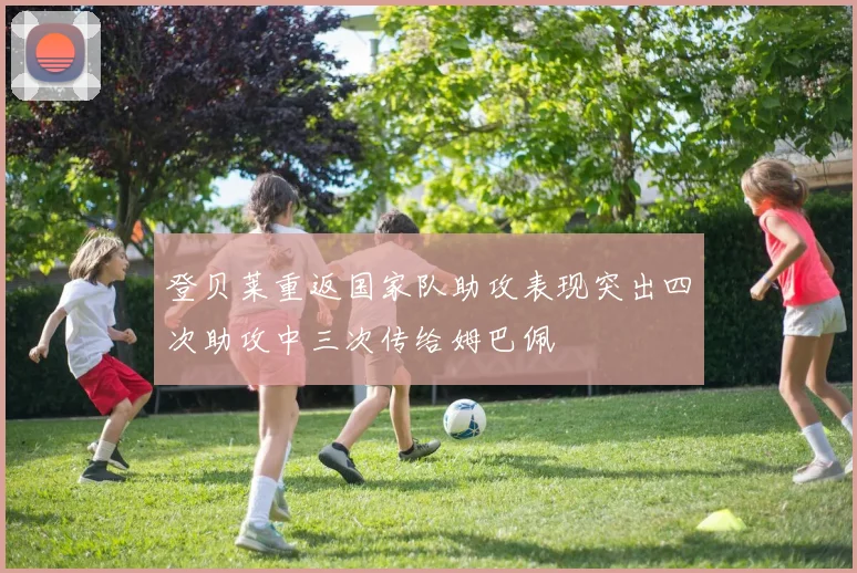 登贝莱重返国家队助攻表现突出四次助攻中三次传给姆巴佩