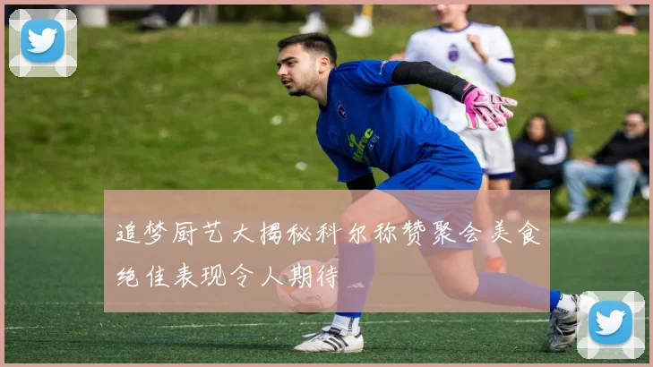 追梦厨艺大揭秘科尔称赞聚会美食绝佳表现令人期待