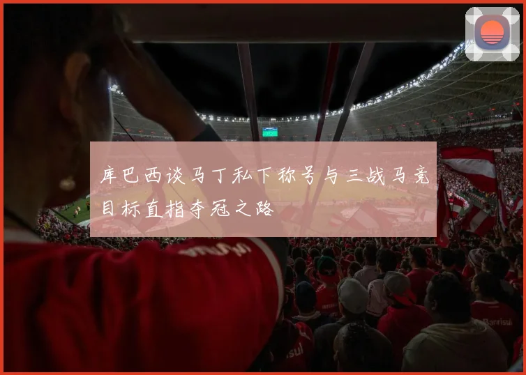库巴西谈马丁私下称号与三战马竞目标直指夺冠之路