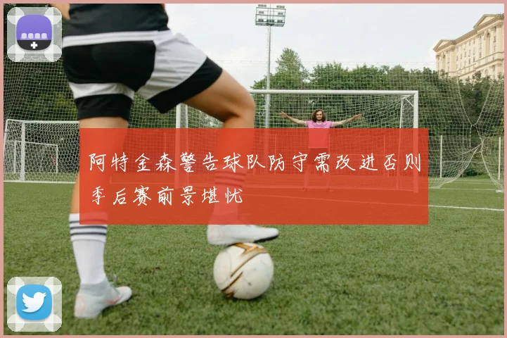 阿特金森警告球队防守需改进否则季后赛前景堪忧