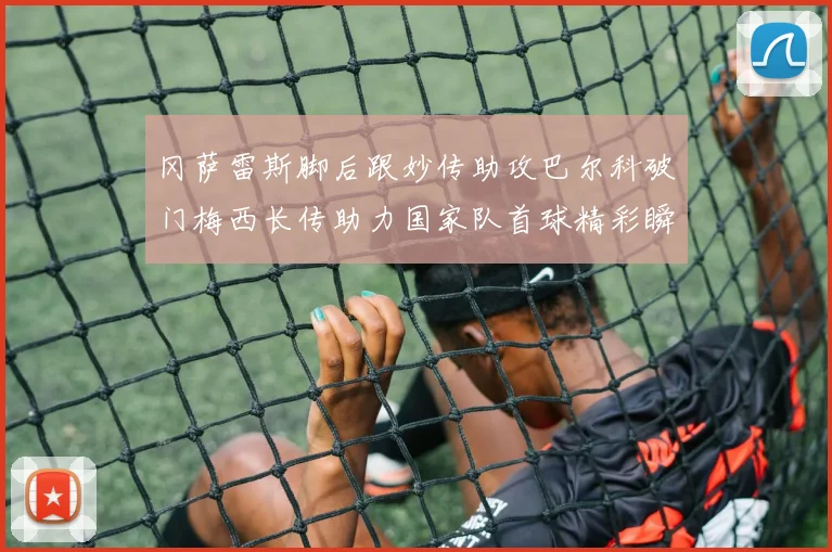 冈萨雷斯脚后跟妙传助攻巴尔科破门梅西长传助力国家队首球精彩瞬间