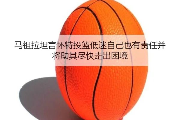 马祖拉坦言怀特投篮低迷自己也有责任并将助其尽快走出困境